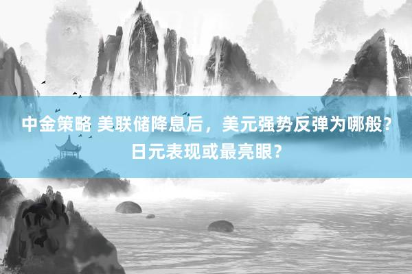 中金策略 美联储降息后，美元强势反弹为哪般？日元表现或最亮眼？