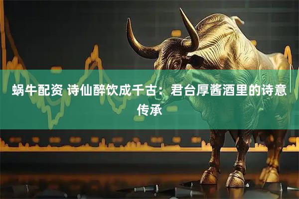 蜗牛配资 诗仙醉饮成千古：君台厚酱酒里的诗意传承