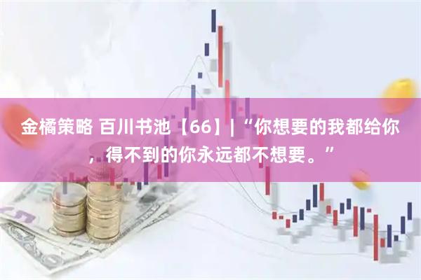 金橘策略 百川书池【66】| “你想要的我都给你，得不到的你永远都不想要。”