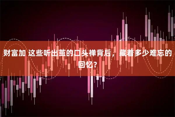 财富加 这些听出茧的口头禅背后，藏着多少难忘的回忆？