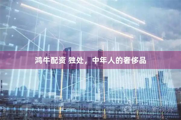 鸿牛配资 独处，中年人的奢侈品