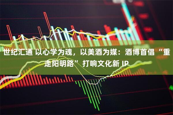世纪汇通 以心学为魂，以美酒为媒：酒博首倡 “重走阳明路” 打响文化新 IP