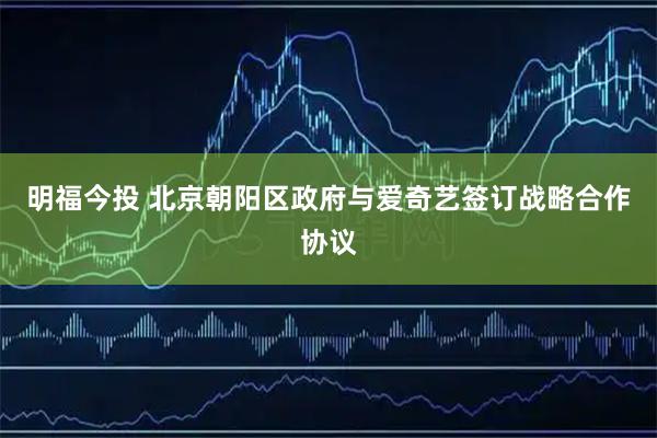 明福今投 北京朝阳区政府与爱奇艺签订战略合作协议