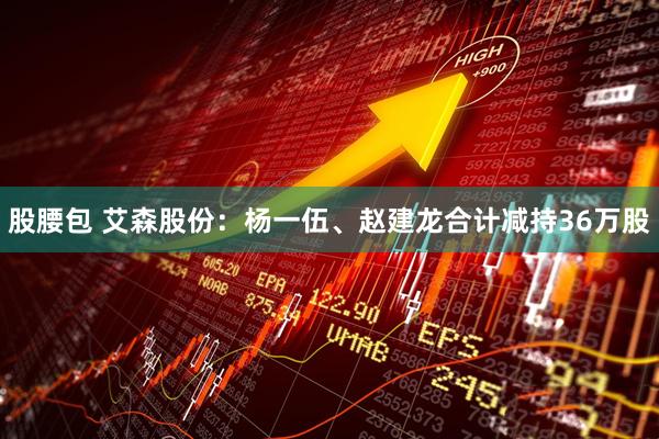 股腰包 艾森股份：杨一伍、赵建龙合计减持36万股