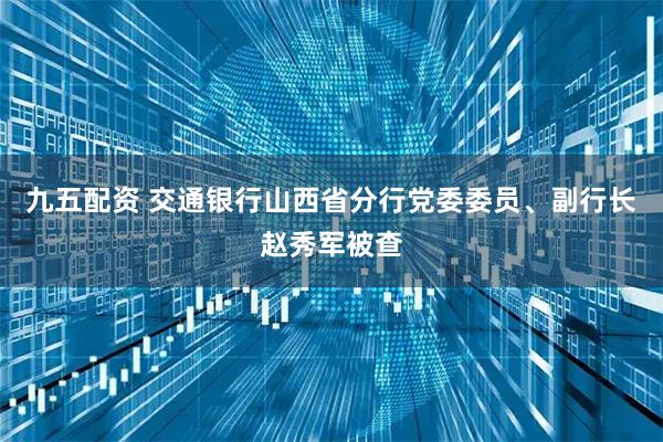 九五配资 交通银行山西省分行党委委员、副行长赵秀军被查