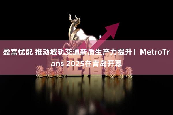 盈富忧配 推动城轨交通新质生产力提升！MetroTrans 2025在青岛开幕