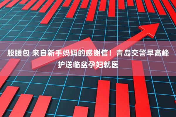 股腰包 来自新手妈妈的感谢信！青岛交警早高峰护送临盆孕妇就医