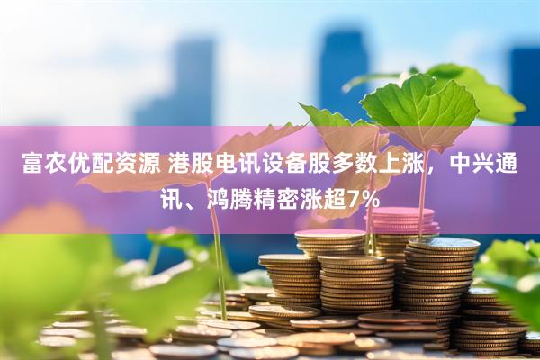 富农优配资源 港股电讯设备股多数上涨，中兴通讯、鸿腾精密涨超7%