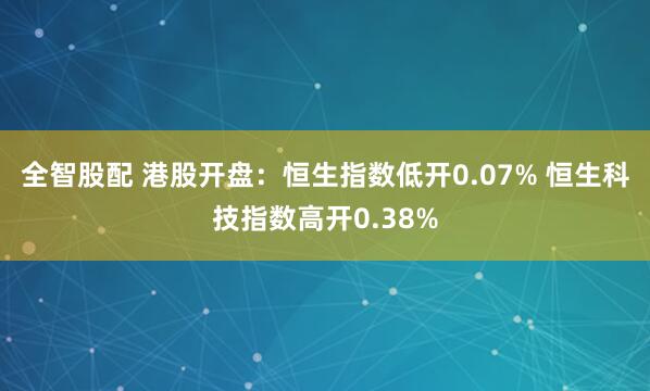 全智股配 港股开盘：恒生指数低开0.07% 恒生科技指数高开0.38%