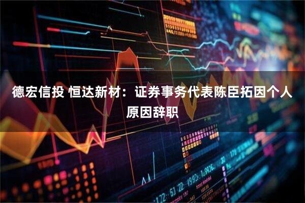 德宏信投 恒达新材：证券事务代表陈臣拓因个人原因辞职