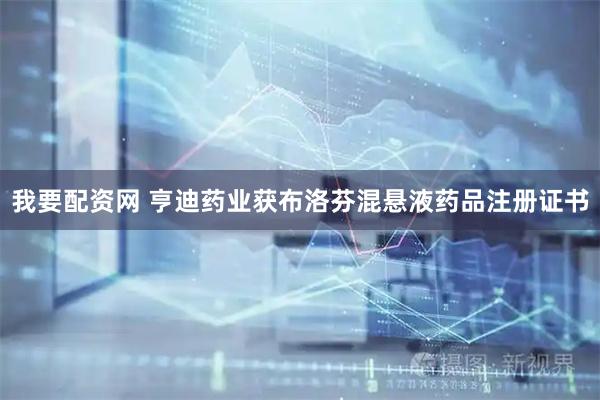 我要配资网 亨迪药业获布洛芬混悬液药品注册证书