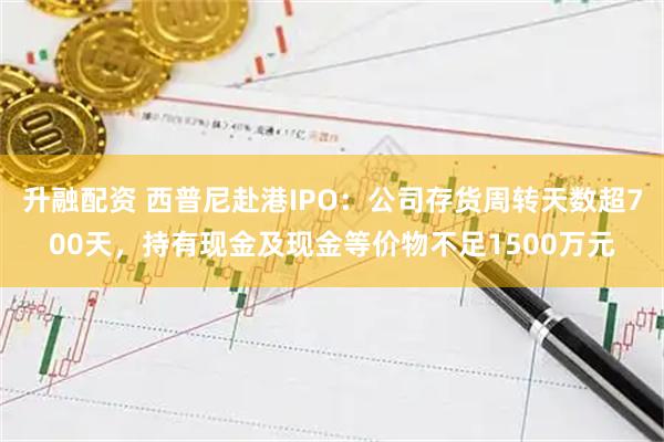 升融配资 西普尼赴港IPO：公司存货周转天数超700天，持有现金及现金等价物不足1500万元
