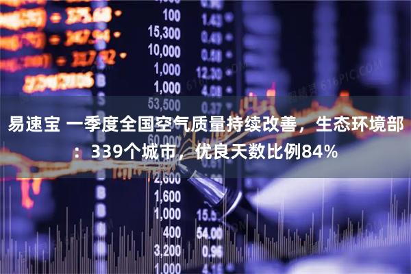 易速宝 一季度全国空气质量持续改善，生态环境部：339个城市，优良天数比例84%