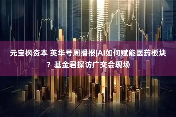 元宝枫资本 英华号周播报|AI如何赋能医药板块？基金君探访广交会现场