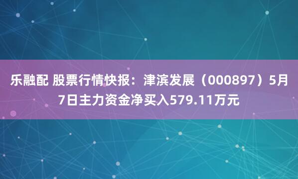 乐融配 股票行情快报：津滨发展（000897）5月7日主力资金净买入579.11万元