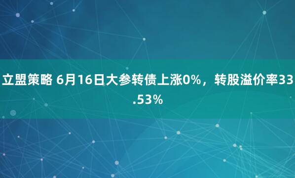 立盟策略 6月16日大参转债上涨0%，转股溢价率33.53%