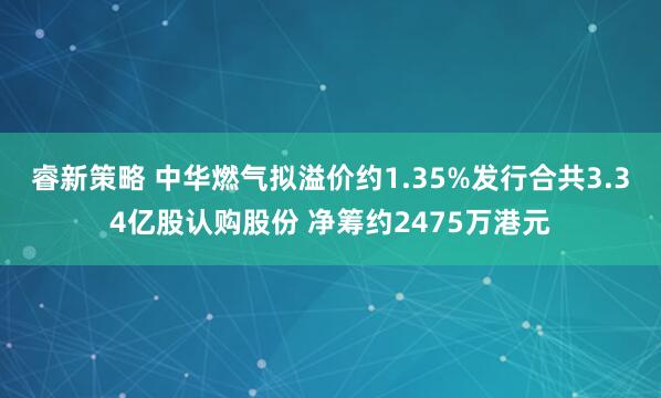 睿新策略 中华燃气拟溢价约1.35%发行合共3.34亿股认购股份 净筹约2475万港元