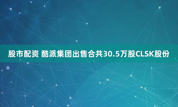 股市配资 酷派集团出售合共30.5万股CLSK股份