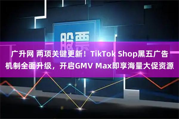广升网 两项关键更新！TikTok Shop黑五广告机制全面升级，开启GMV Max即享海量大促资源
