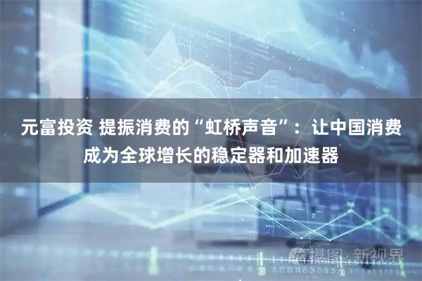 元富投资 提振消费的“虹桥声音”：让中国消费成为全球增长的稳定器和加速器