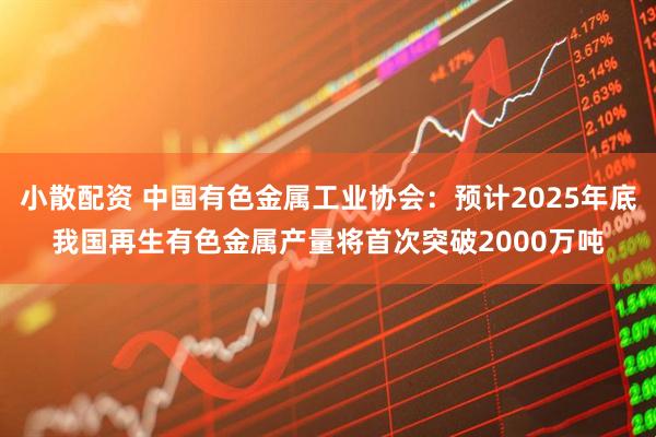 小散配资 中国有色金属工业协会：预计2025年底我国再生有色金属产量将首次突破2000万吨