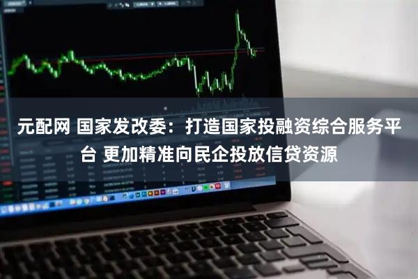 元配网 国家发改委：打造国家投融资综合服务平台 更加精准向民企投放信贷资源