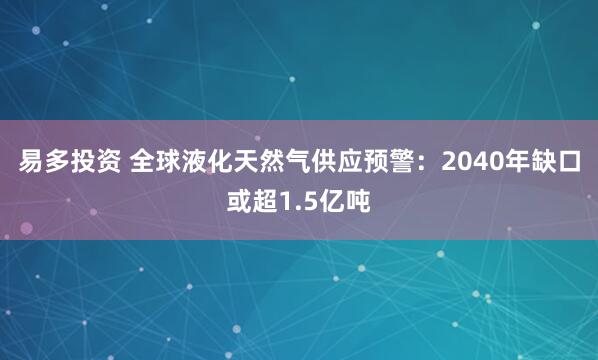 易多投资 全球液化天然气供应预警：2040年缺口或超1.5亿吨