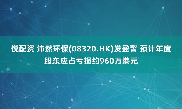 悦配资 沛然环保(08320.HK)发盈警 预计年度股东应占亏损约960万港元