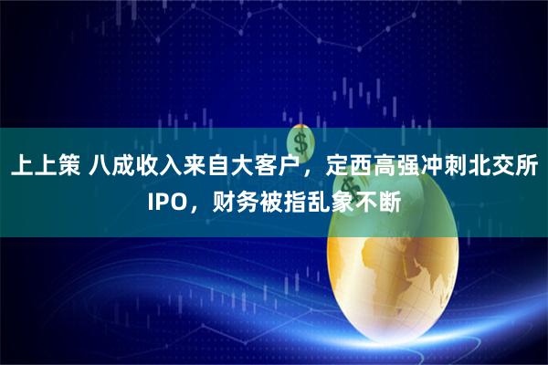 上上策 八成收入来自大客户，定西高强冲刺北交所IPO，财务被指乱象不断