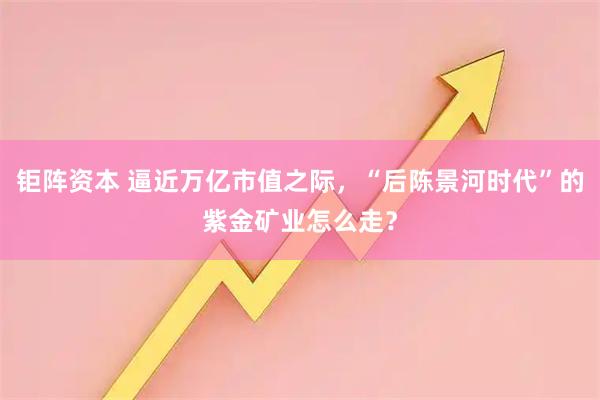 钜阵资本 逼近万亿市值之际，“后陈景河时代”的紫金矿业怎么走？
