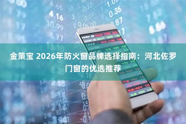 金策宝 2026年防火窗品牌选择指南：河北佐罗门窗的优选推荐