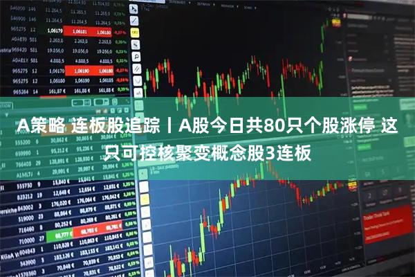 A策略 连板股追踪丨A股今日共80只个股涨停 这只可控核聚变概念股3连板