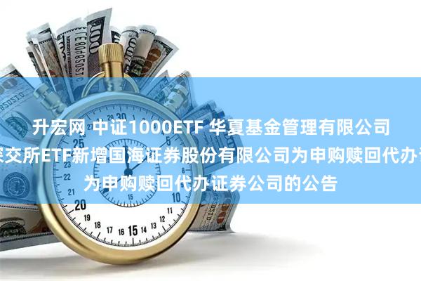 升宏网 中证1000ETF 华夏基金管理有限公司关于旗下部分深交所ETF新增国海证券股份有限公司为申购赎回代办证券公司的公告