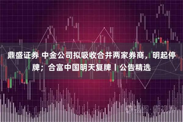 鼎盛证券 中金公司拟吸收合并两家券商，明起停牌；合富中国明天复牌丨公告精选