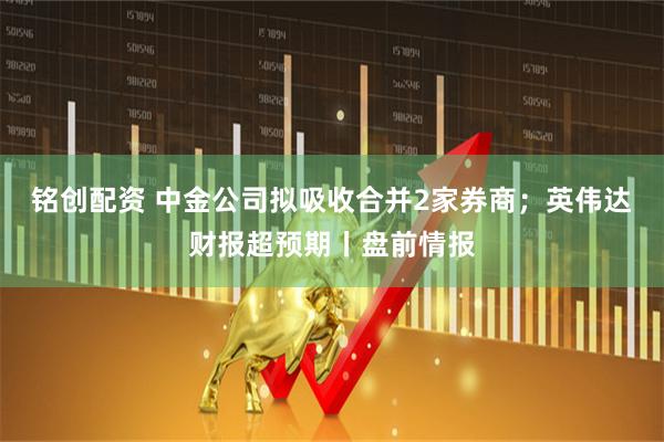 铭创配资 中金公司拟吸收合并2家券商；英伟达财报超预期丨盘前情报