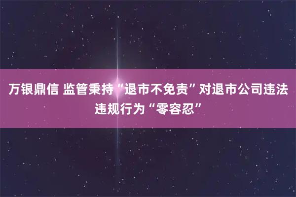 万银鼎信 监管秉持“退市不免责”对退市公司违法违规行为“零容忍”