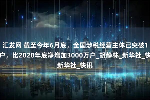 汇发网 截至今年6月底，全国涉税经营主体已突破1亿户，比2020年底净增加3000万户_胡静林_新华社_快讯