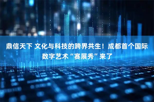 鼎信天下 文化与科技的跨界共生!成都首个国际数字艺术“赛展秀”来了