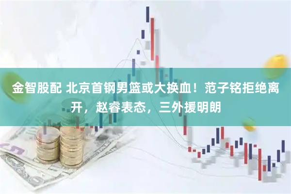 金智股配 北京首钢男篮或大换血！范子铭拒绝离开，赵睿表态，三外援明朗