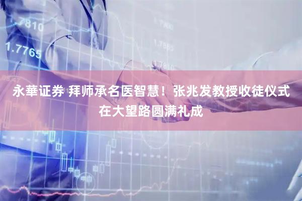 永華证券 拜师承名医智慧！张兆发教授收徒仪式在大望路圆满礼成